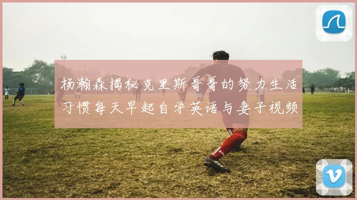 杨瀚森揭秘克里斯哥哥的努力生活习惯每天早起自学英语与妻子视频通话