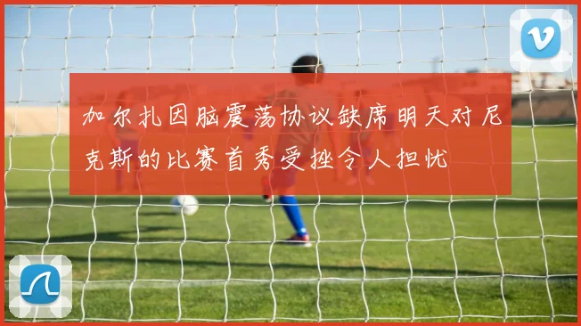 加尔扎因脑震荡协议缺席明天对尼克斯的比赛首秀受挫令人担忧
