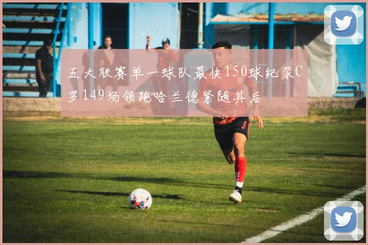 五大联赛单一球队最快150球纪录C罗149场领跑哈兰德紧随其后
