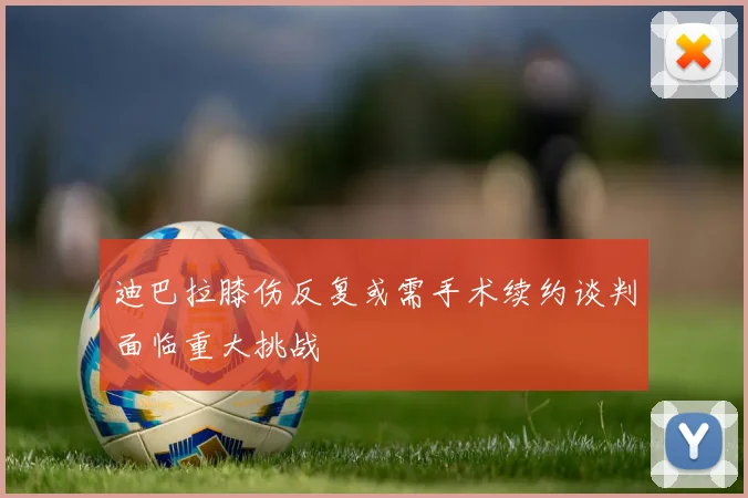 迪巴拉膝伤反复或需手术续约谈判面临重大挑战