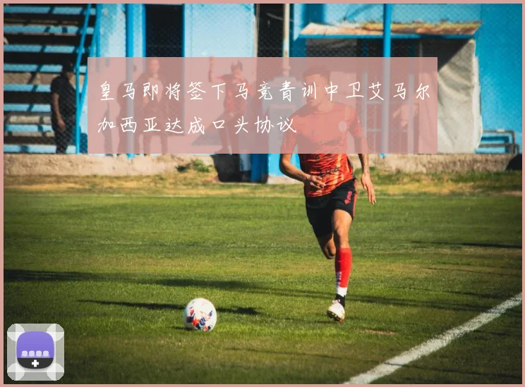 皇马即将签下马竞青训中卫艾马尔加西亚达成口头协议