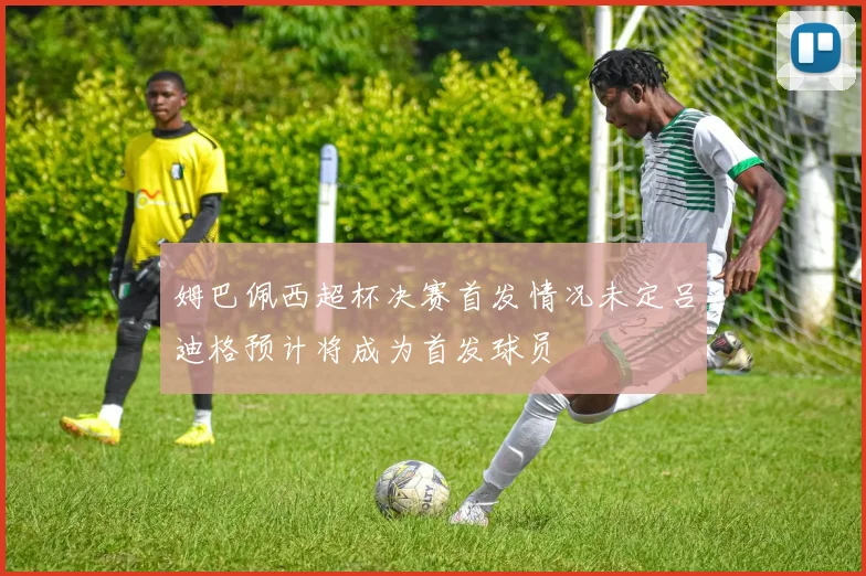 姆巴佩西超杯决赛首发情况未定吕迪格预计将成为首发球员