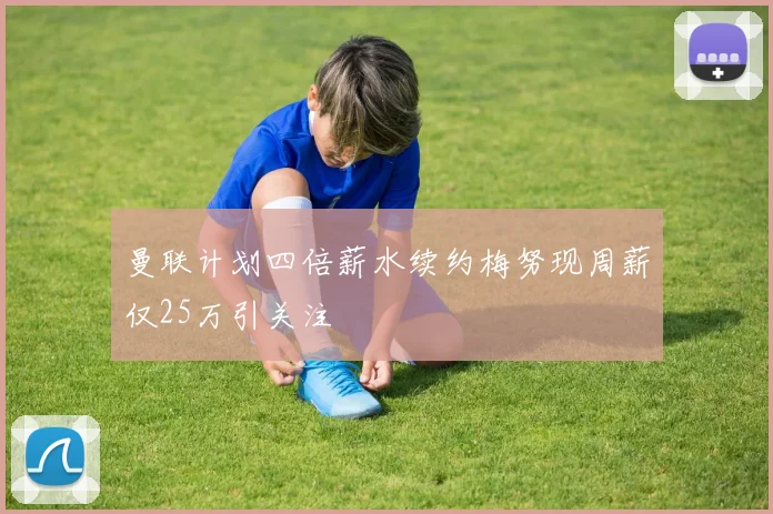 曼联计划四倍薪水续约梅努现周薪仅25万引关注