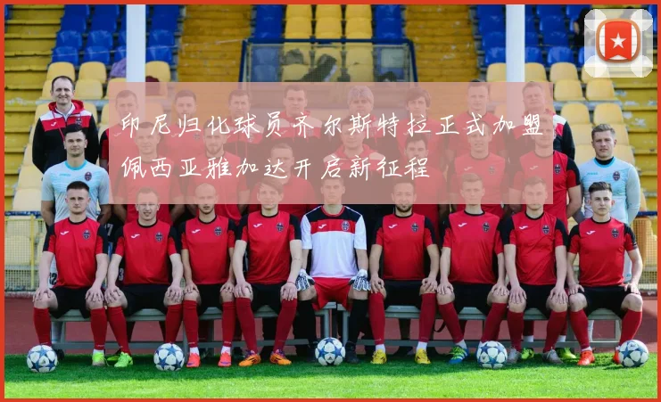 印尼归化球员齐尔斯特拉正式加盟佩西亚雅加达开启新征程