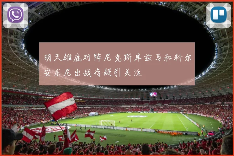 明天雄鹿对阵尼克斯库兹马和科尔安东尼出战存疑引关注