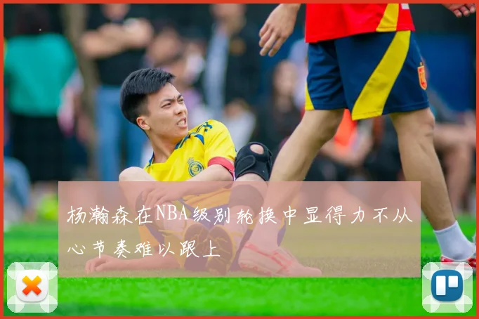 杨瀚森在NBA级别轮换中显得力不从心节奏难以跟上