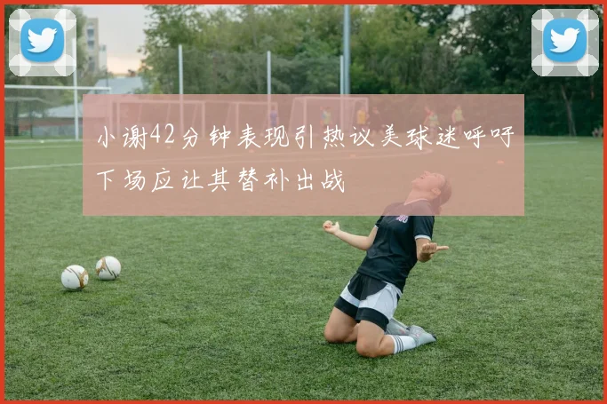 小谢42分钟表现引热议美球迷呼吁下场应让其替补出战