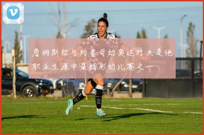 詹姆斯称与约基奇的奥运对决是他职业生涯中最精彩的比赛之一