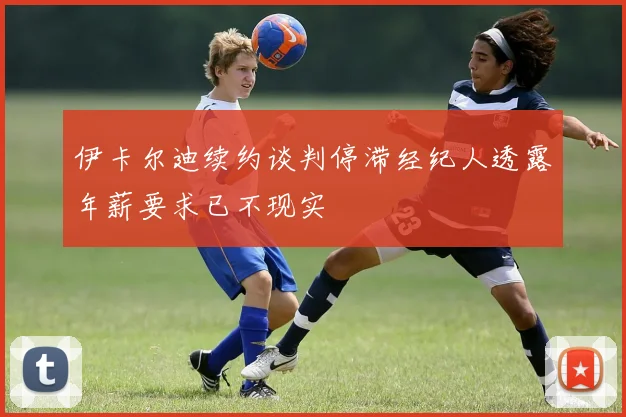 伊卡尔迪续约谈判停滞经纪人透露年薪要求已不现实