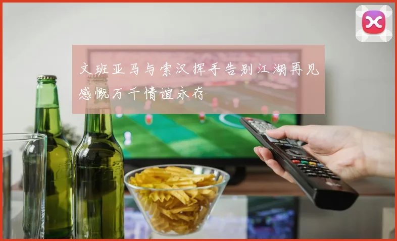 文班亚马与索汉挥手告别江湖再见感慨万千情谊永存