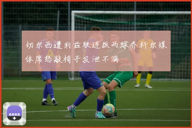 切尔西遭利兹联连扳两球乔科尔媒体席怒敲椅子发泄不满
