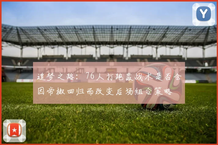 追梦之路：76人打跑轰战术是否会因帝椒回归而改变后场组合策略