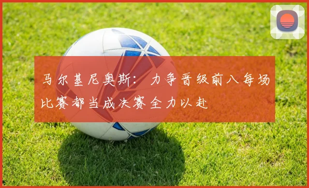 马尔基尼奥斯：力争晋级前八每场比赛都当成决赛全力以赴