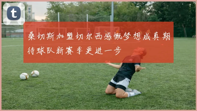 桑切斯加盟切尔西感慨梦想成真期待球队新赛季更进一步