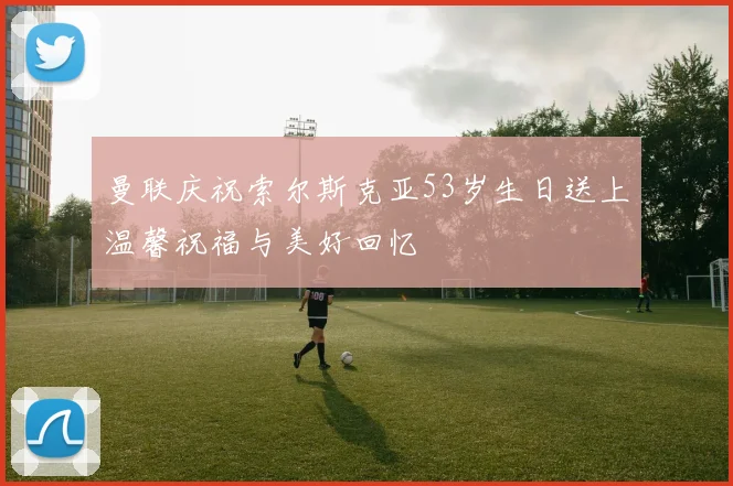 曼联庆祝索尔斯克亚53岁生日送上温馨祝福与美好回忆