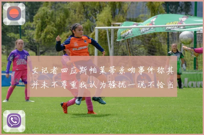 女记者回应斯帕莱蒂亲吻事件称其并未不尊重我认为骚扰一说不恰当
