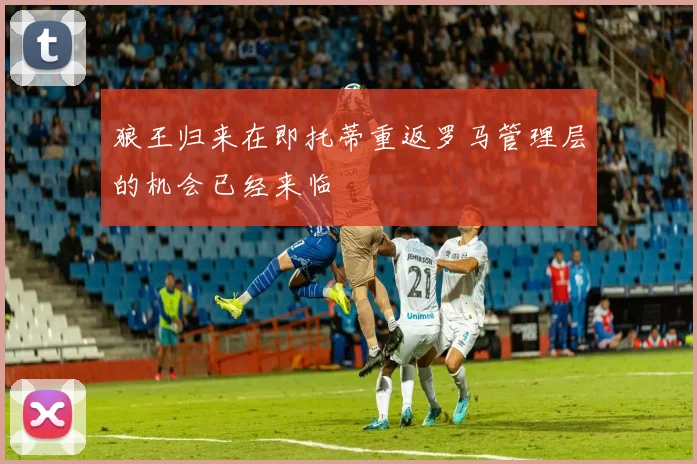 狼王归来在即托蒂重返罗马管理层的机会已经来临