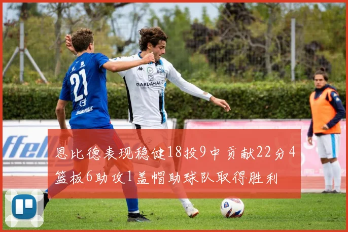 恩比德表现稳健18投9中贡献22分4篮板6助攻1盖帽助球队取得胜利