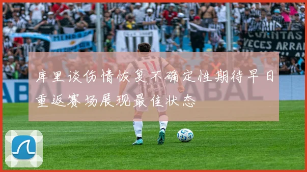 库里谈伤情恢复不确定性期待早日重返赛场展现最佳状态