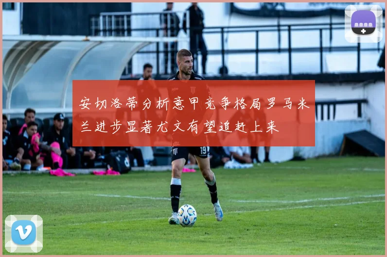 安切洛蒂分析意甲竞争格局罗马米兰进步显著尤文有望追赶上来