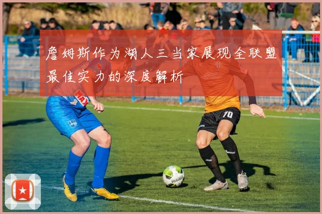 詹姆斯作为湖人三当家展现全联盟最佳实力的深度解析