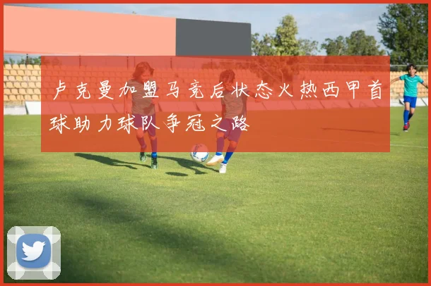 卢克曼加盟马竞后状态火热西甲首球助力球队争冠之路