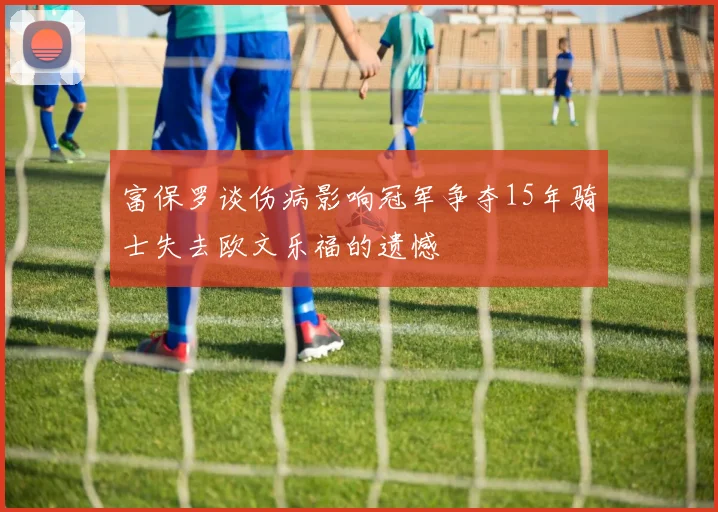 富保罗谈伤病影响冠军争夺15年骑士失去欧文乐福的遗憾