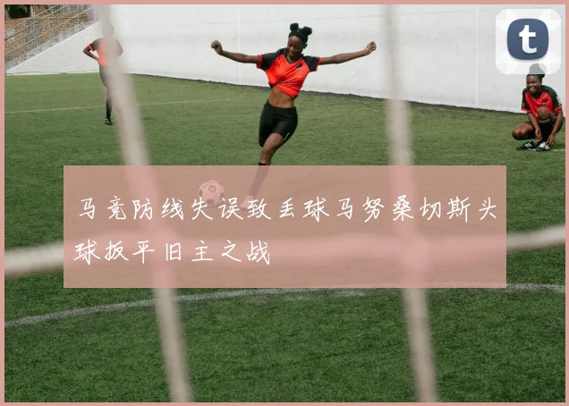 马竞防线失误致丢球马努桑切斯头球扳平旧主之战