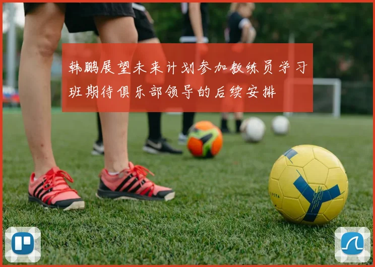 韩鹏展望未来计划参加教练员学习班期待俱乐部领导的后续安排
