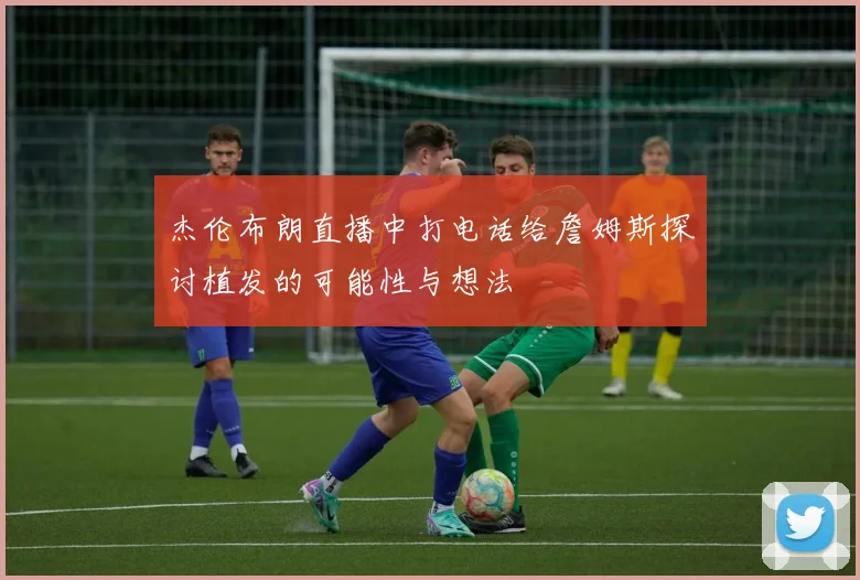 杰伦布朗直播中打电话给詹姆斯探讨植发的可能性与想法