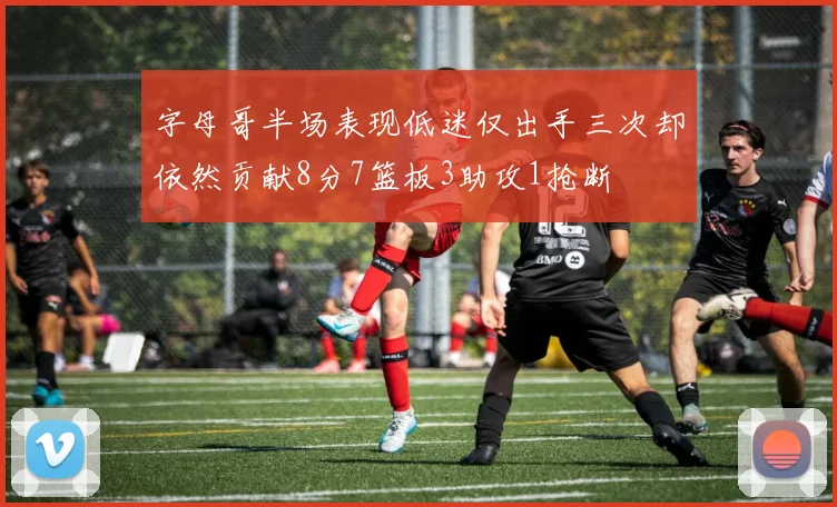 字母哥半场表现低迷仅出手三次却依然贡献8分7篮板3助攻1抢断