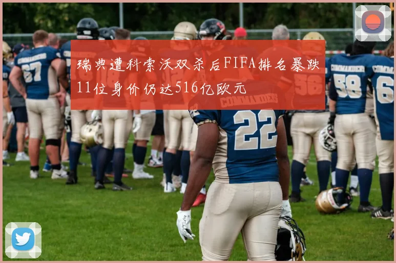 瑞典遭科索沃双杀后FIFA排名暴跌11位身价仍达516亿欧元