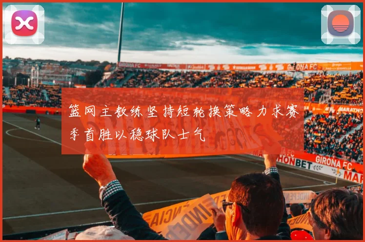 篮网主教练坚持短轮换策略力求赛季首胜以稳球队士气