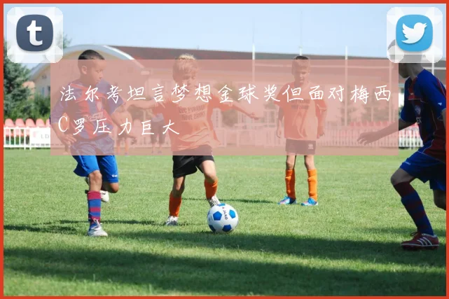 法尔考坦言梦想金球奖但面对梅西C罗压力巨大