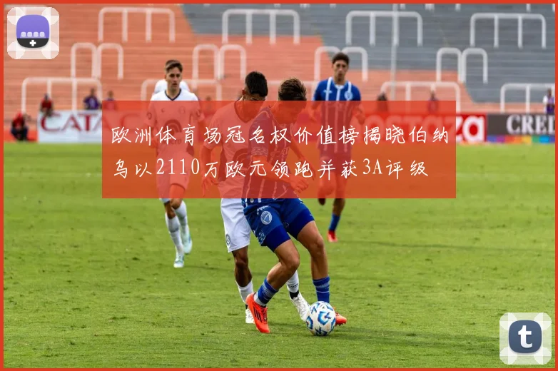 欧洲体育场冠名权价值榜揭晓伯纳乌以2110万欧元领跑并获3A评级