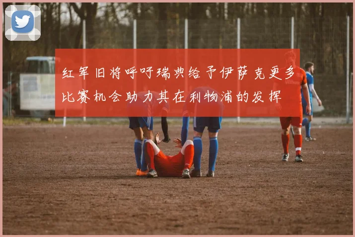 红军旧将呼吁瑞典给予伊萨克更多比赛机会助力其在利物浦的发挥