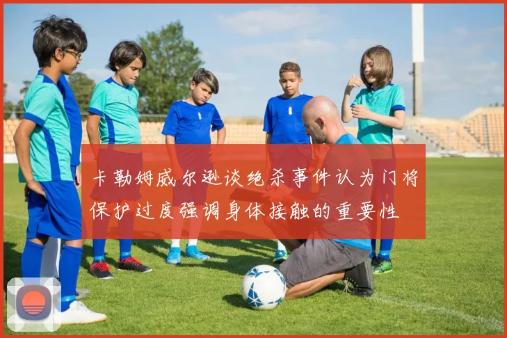 卡勒姆威尔逊谈绝杀事件认为门将保护过度强调身体接触的重要性