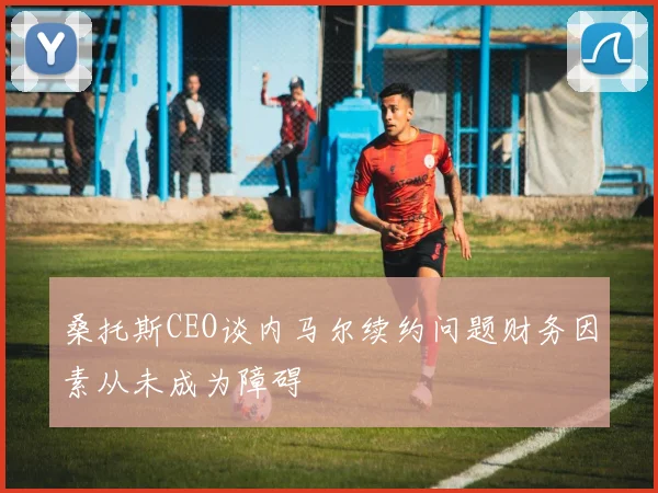 桑托斯CEO谈内马尔续约问题财务因素从未成为障碍