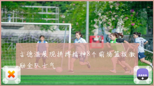 古德温展现拼搏精神8个前场篮板激励全队士气