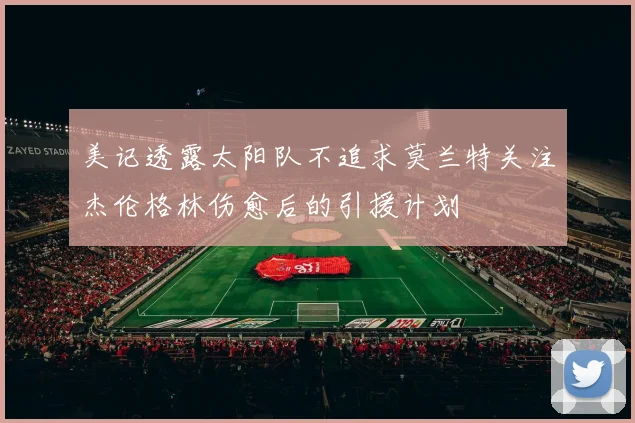 美记透露太阳队不追求莫兰特关注杰伦格林伤愈后的引援计划