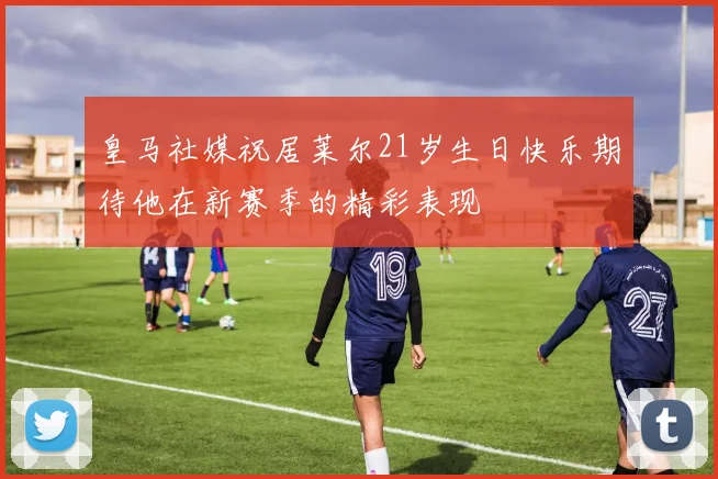 皇马社媒祝居莱尔21岁生日快乐期待他在新赛季的精彩表现