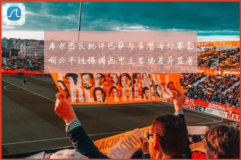 库尔图瓦批评巴萨与黄潜海外赛影响公平性强调西甲主客场差异显著